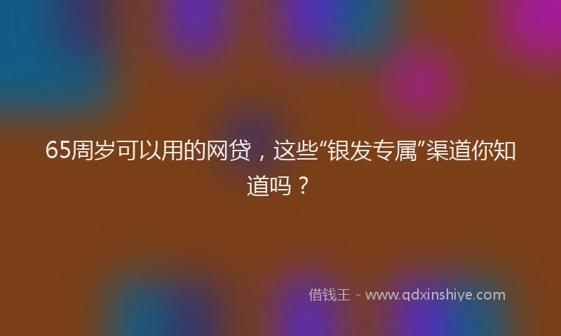 65周岁可以用的网贷，这些“银发专属”渠道你知道吗？