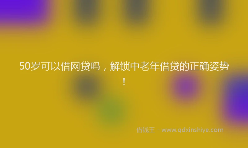 50岁可以借网贷吗，解锁中老年借贷的正确姿势！