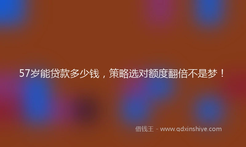 57岁能贷款多少钱，策略选对额度翻倍不是梦！