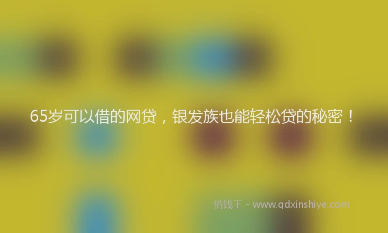 65岁可以借的网贷，银发族也能轻松贷的秘密！