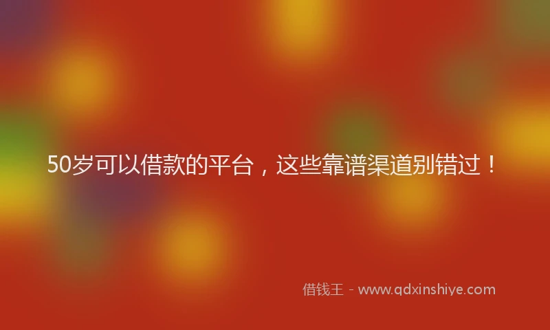 50岁可以借款的平台，这些靠谱渠道别错过！