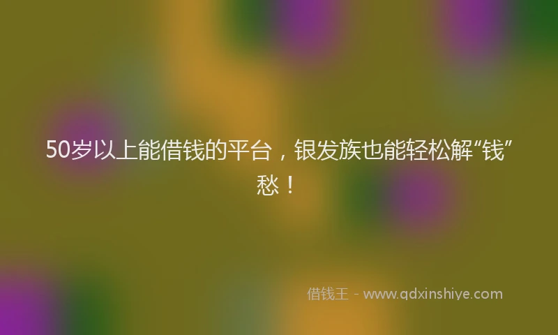 50岁以上能借钱的平台，银发族也能轻松解“钱”愁！