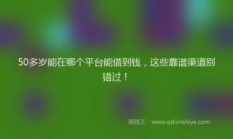 50多岁能在哪个平台能借到钱，这些靠谱渠道别错过！