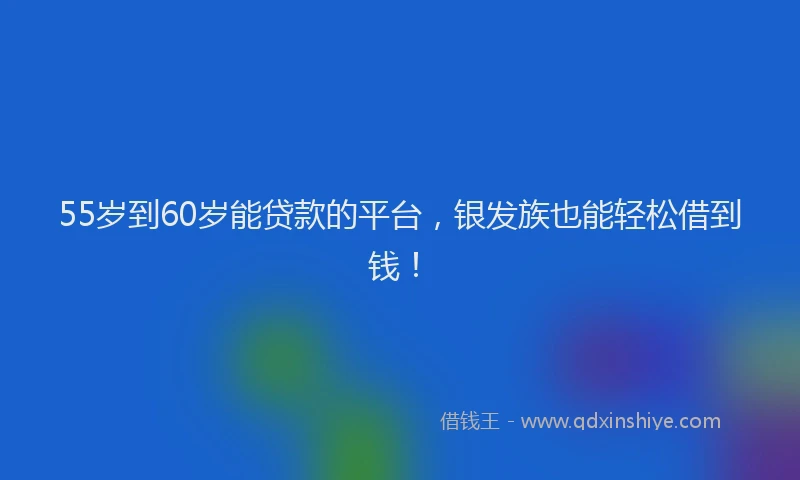 55岁到60岁能贷款的平台，银发族也能轻松借到钱！