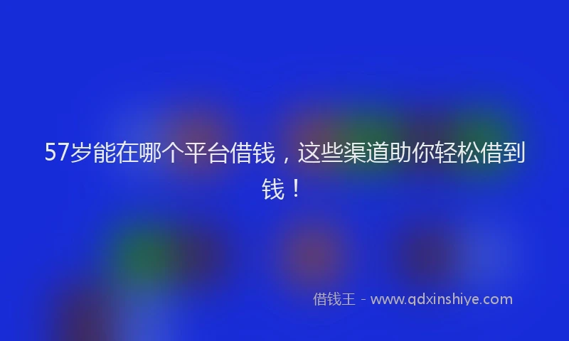 57岁能在哪个平台借钱，这些渠道助你轻松借到钱！