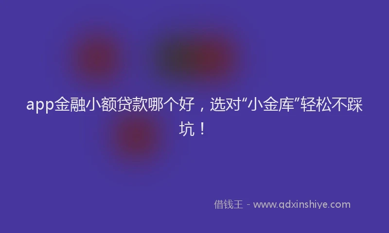 app金融小额贷款哪个好，选对“小金库”轻松不踩坑！