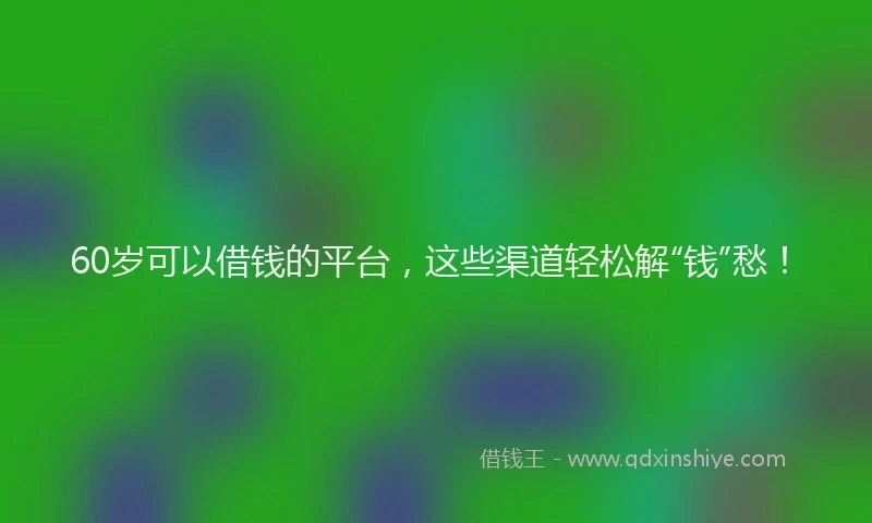 60岁可以借钱的平台，这些渠道轻松解“钱”愁！
