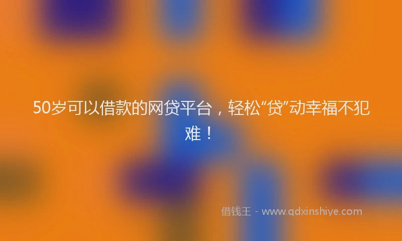 50岁可以借款的网贷平台，轻松“贷”动幸福不犯难！