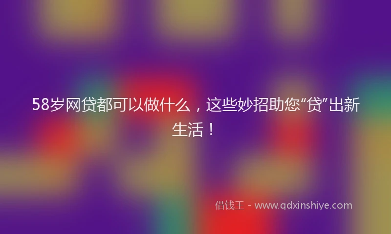 58岁网贷都可以做什么，这些妙招助您“贷”出新生活！