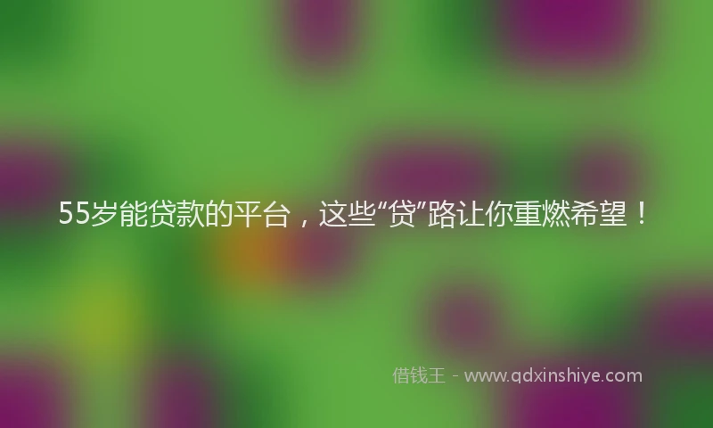 55岁能贷款的平台，这些“贷”路让你重燃希望！