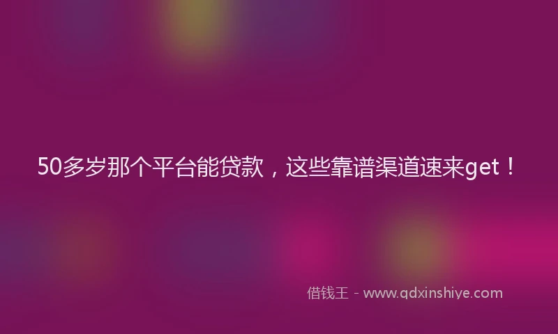 50多岁那个平台能贷款，这些靠谱渠道速来get！