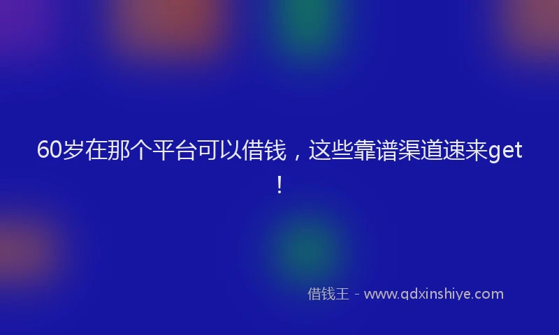 60岁在那个平台可以借钱，这些靠谱渠道速来get！