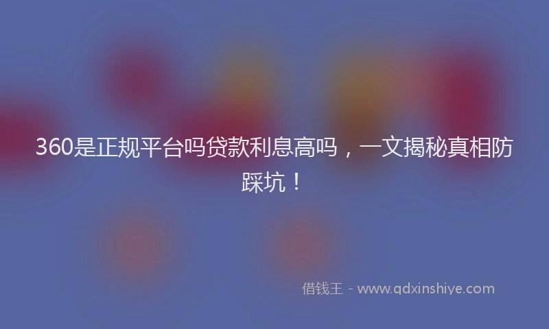 360是正规平台吗贷款利息高吗，一文揭秘真相防踩坑！