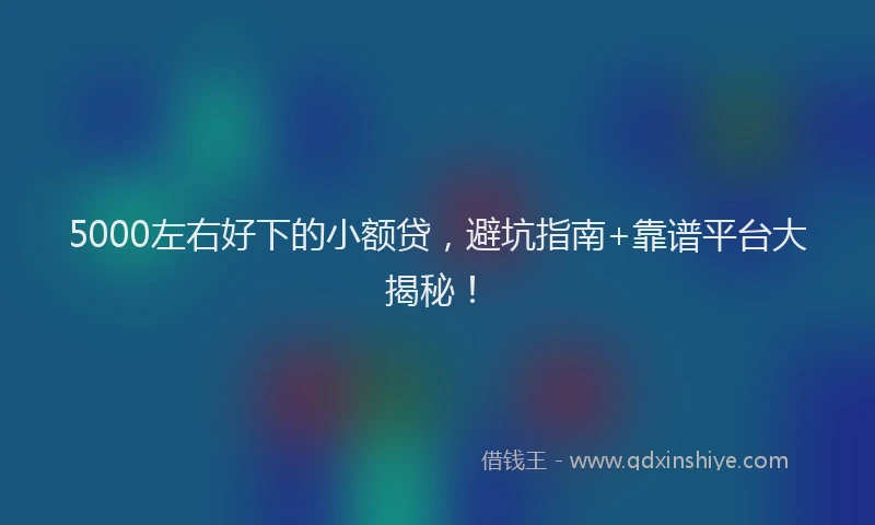5000左右好下的小额贷，避坑指南+靠谱平台大揭秘！