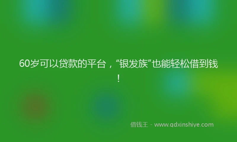 60岁可以贷款的平台，“银发族”也能轻松借到钱！