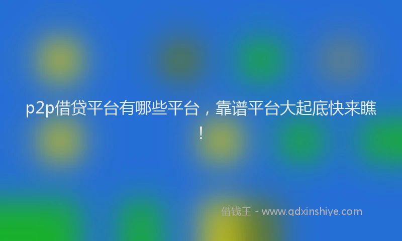 p2p借贷平台有哪些平台，靠谱平台大起底快来瞧！