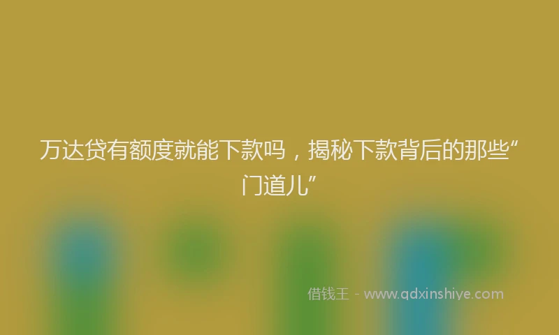 万达贷有额度就能下款吗，揭秘下款背后的那些“门道儿”