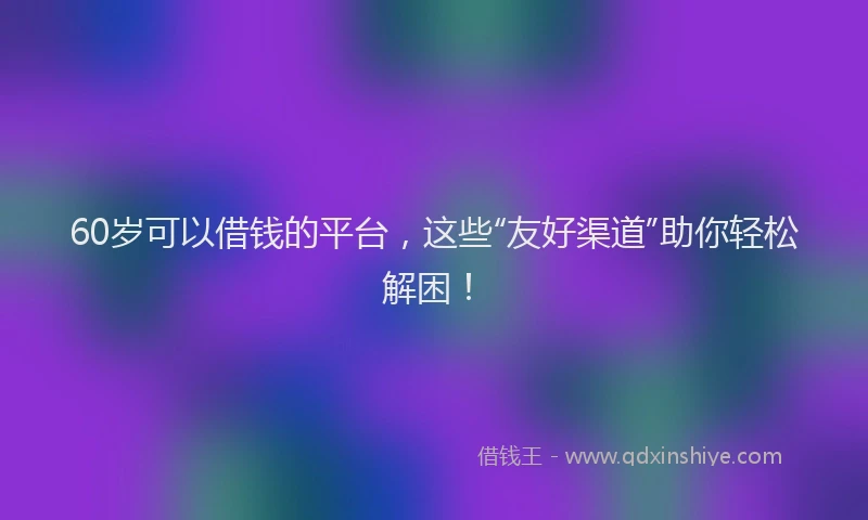 60岁可以借钱的平台，这些“友好渠道”助你轻松解困！