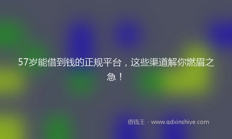 57岁能借到钱的正规平台，这些渠道解你燃眉之急！