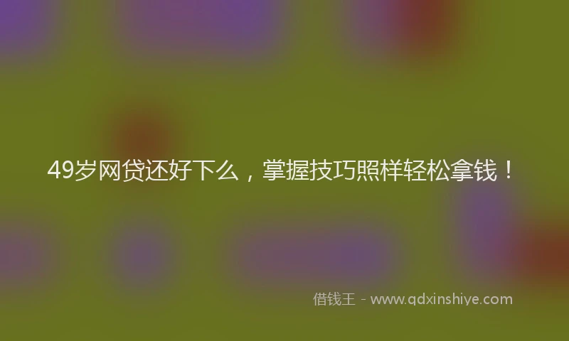 49岁网贷还好下么，掌握技巧照样轻松拿钱！