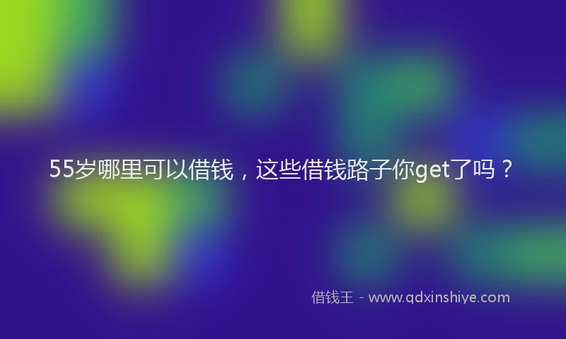 55岁哪里可以借钱，这些借钱路子你get了吗？