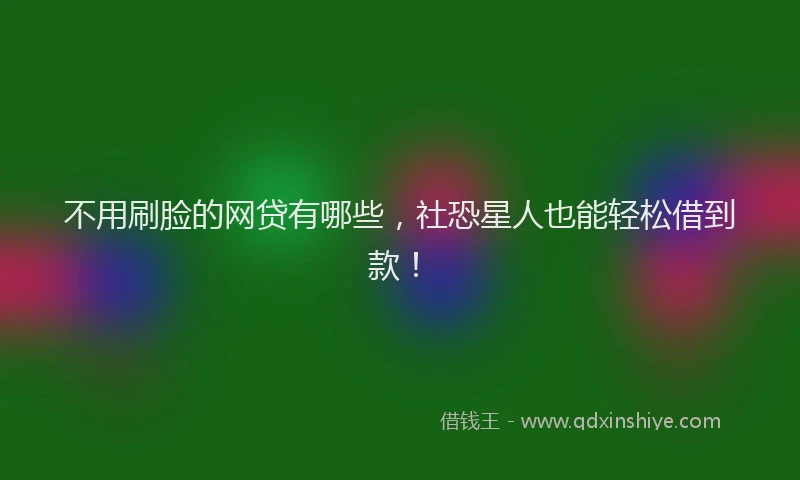 不用刷脸的网贷有哪些，社恐星人也能轻松借到款！