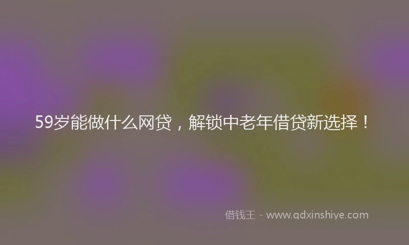 59岁能做什么网贷，解锁中老年借贷新选择！