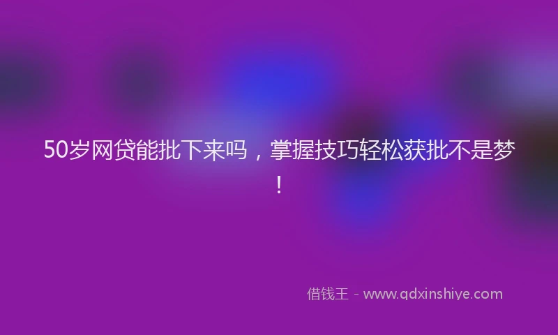 50岁网贷能批下来吗，掌握技巧轻松获批不是梦！
