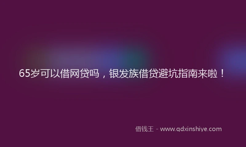 65岁可以借网贷吗，银发族借贷避坑指南来啦！