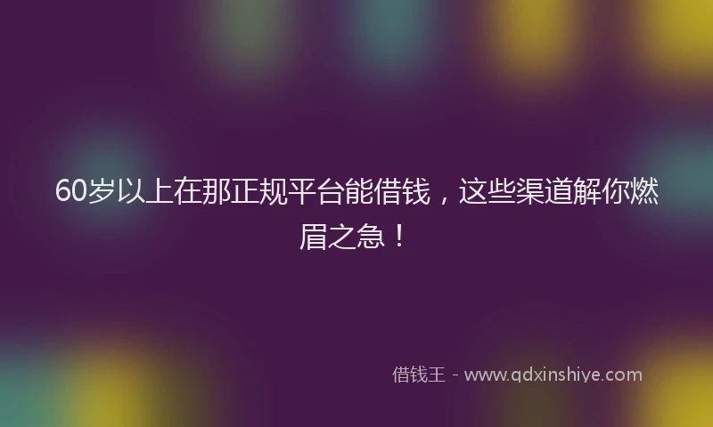60岁以上在那正规平台能借钱，这些渠道解你燃眉之急！