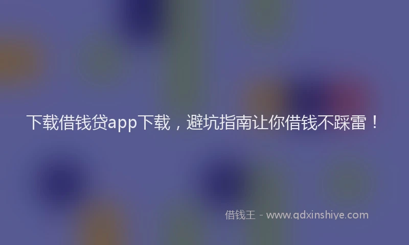 下载借钱贷app下载，避坑指南让你借钱不踩雷！
